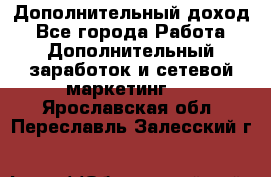 Дополнительный доход - Все города Работа » Дополнительный заработок и сетевой маркетинг   . Ярославская обл.,Переславль-Залесский г.